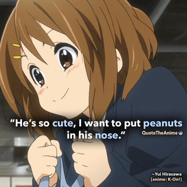 K-on Quotes. Yui Hirasawa Quotes. 'He's so cute, I want to put peanuts in his nose.' Quote The Anime.