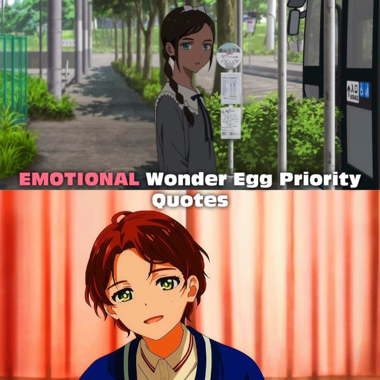 9+ EMOTIONAL Wonder Egg Priority Quotes Ai Ooto Quotes Hey, If I protect a bunch more people, will Koito come back to life? Did she have to put it like that? I hate her attitude. It’s a dream. It’s a bad dream. It’s my fault. Because I betrayed you. Even though you were the first friend I ever made. Crosswalks are still scary even when you move with the crowd. I’m done pretending not to see. Neiru Aonuma Quotes You don’t like who you are now, so you go. Even if you’re scared, you want to change the self you hate. I’m not like you. I love myself. Rika Kawai Quotes I’m Rika Kawai. Like “Kawaii” because I’m so cute. Lots of guys are proud. A capable woman actually spoils them. Momoe Sawaki You break up with boyfriends, but best friends are forever, right?
