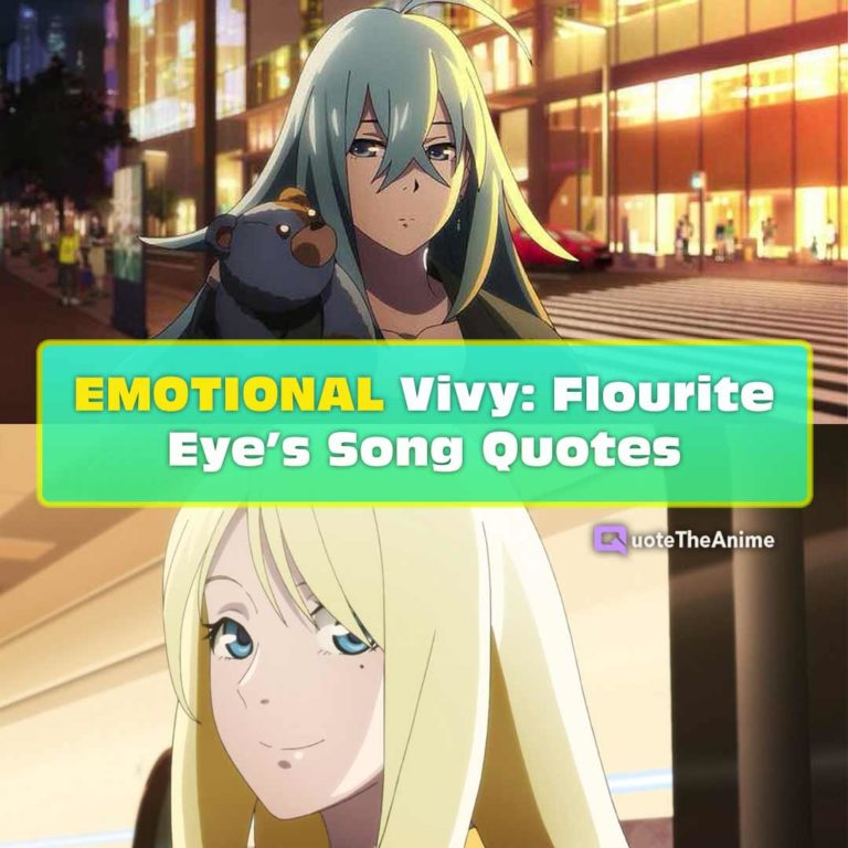 9+ EMOTIONAL Vivy: Flourite Eye’s Song Quotes Vivy Quotes “My mission is to make everyone happy by singing.” “Yes. Singing with all my heart is my goal.” “Since I have made that promise… all I must do is continue to sing while striving for the Main Stage.” Dr. Matsumoto Quotes “You don’t have to forgive me. It was you and no one else who rescued me from rock bottom.” “The burden of these hundred years is far too heavy” Momoka Kirishima Quotes “If you can learn to pour that heart into your songs, then more people will come to see you for sure!” Estella Quotes “Set your smile a bit higher than the appropriate level, all right?” “Of course, it’s part of my job to smile. Because it’s a precious promise that I made.” “Listen to me! An Ai talking about the heart… People would laugh, for sure!” Leclerc Quotes “That Estella was involved in the death of the previous owner.”